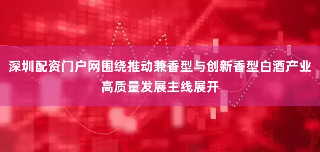 深圳配资门户网围绕推动兼香型与创新香型白酒产业高质量发展主线展开
