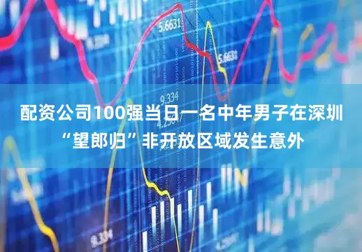 配资公司100强当日一名中年男子在深圳“望郎归”非开放区域发生意外