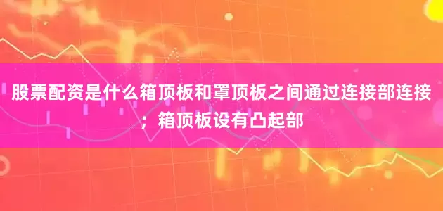 股票配资是什么箱顶板和罩顶板之间通过连接部连接；箱顶板设有凸起部