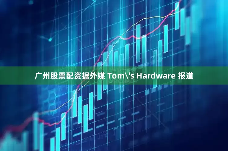 广州股票配资据外媒 Tom's Hardware 报道