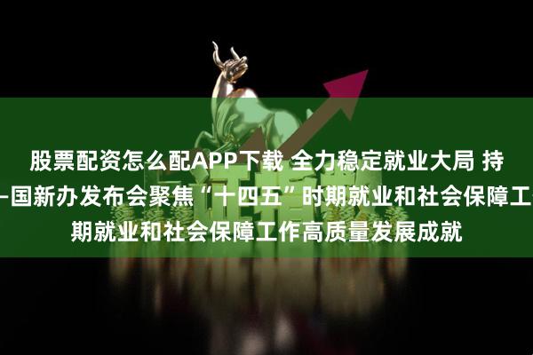 股票配资怎么配APP下载 全力稳定就业大局 持续深化社保改革——国新办发布会聚焦“十四五”时期就业和社会保障工作高质量发展成就