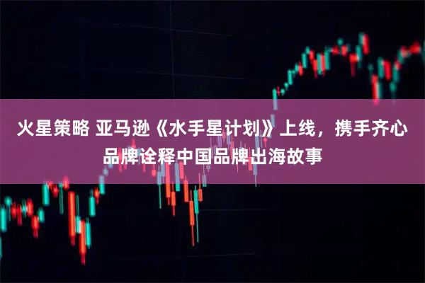 火星策略 亚马逊《水手星计划》上线，携手齐心品牌诠释中国品牌出海故事
