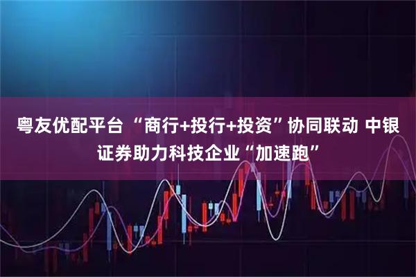 粤友优配平台 “商行+投行+投资”协同联动 中银证券助力科技企业“加速跑”