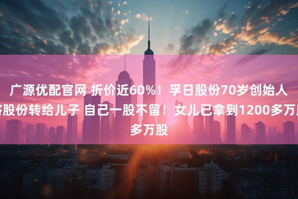 广源优配官网 折价近60%!孚日股份70岁创始人将股份转给儿子 自己一股不留!女儿已拿到1200多万股