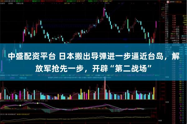中盛配资平台 日本搬出导弹进一步逼近台岛，解放军抢先一步，开辟“第二战场”