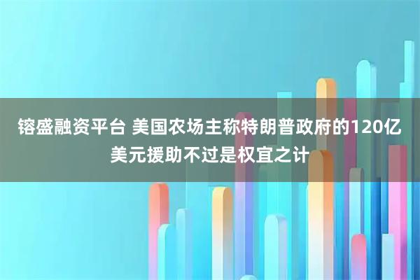 镕盛融资平台 美国农场主称特朗普政府的120亿美元援助不过是权宜之计