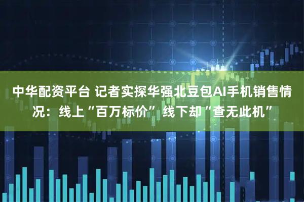 中华配资平台 记者实探华强北豆包AI手机销售情况：线上“百万标价” 线下却“查无此机”