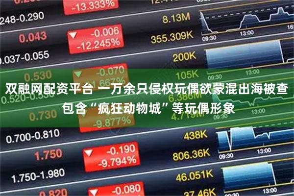 双融网配资平台 一万余只侵权玩偶欲蒙混出海被查 包含“疯狂动物城”等玩偶形象