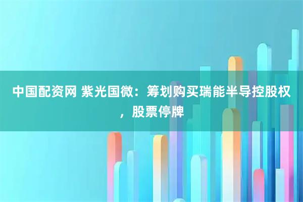 中国配资网 紫光国微:筹划购买瑞能半导控股权,股票停牌