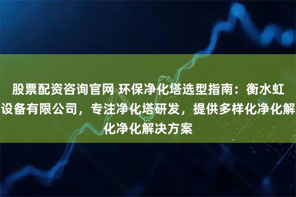 股票配资咨询官网 环保净化塔选型指南：衡水虹利环保设备有限公司，专注净化塔研发，提供多样化净化解决方案