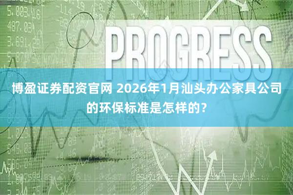 博盈证券配资官网 2026年1月汕头办公家具公司的环保标准是怎样的？