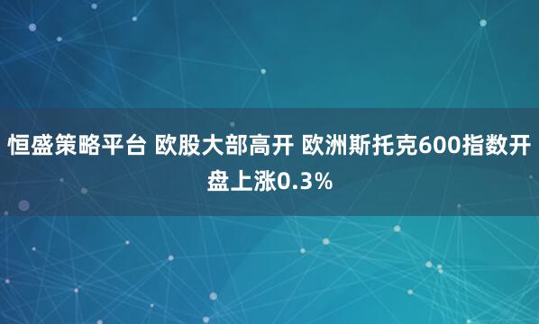 恒盛策略平台 欧股大部高开 欧洲斯托克600指数开盘上涨0.3%