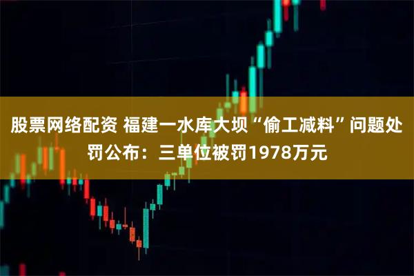 股票网络配资 福建一水库大坝“偷工减料”问题处罚公布：三单位被罚1978万元