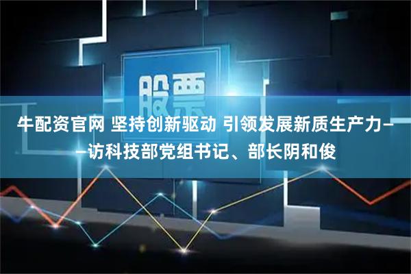 牛配资官网 坚持创新驱动 引领发展新质生产力——访科技部党组书记、部长阴和俊