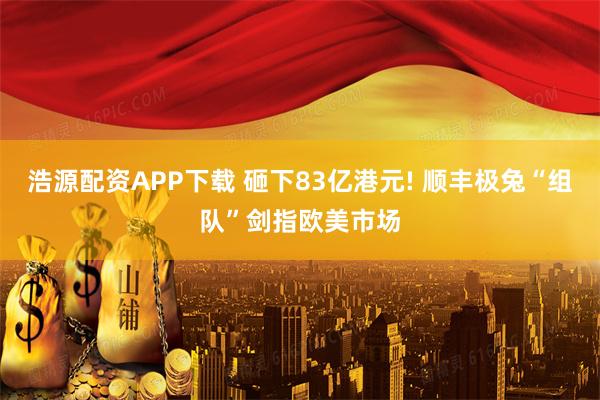 浩源配资APP下载 砸下83亿港元! 顺丰极兔“组队”剑指欧美市场
