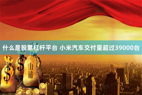 什么是股票杠杆平台 小米汽车交付量超过39000台