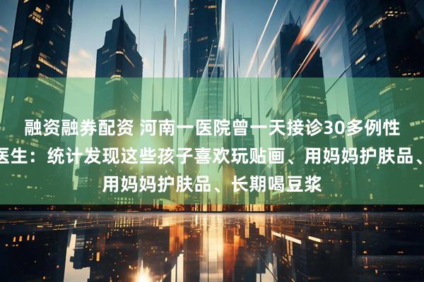 融资融券配资 河南一医院曾一天接诊30多例性早熟孩子！医生：统计发现这些孩子喜欢玩贴画、用妈妈护肤品、长期喝豆浆