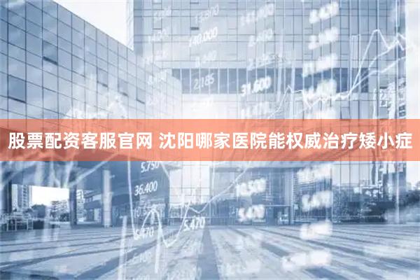 股票配资客服官网 沈阳哪家医院能权威治疗矮小症