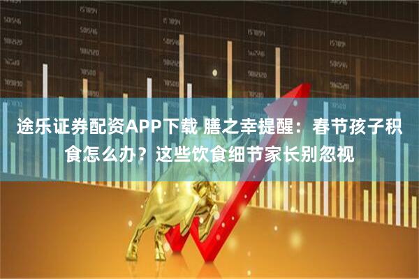 途乐证券配资APP下载 膳之幸提醒：春节孩子积食怎么办？这些饮食细节家长别忽视