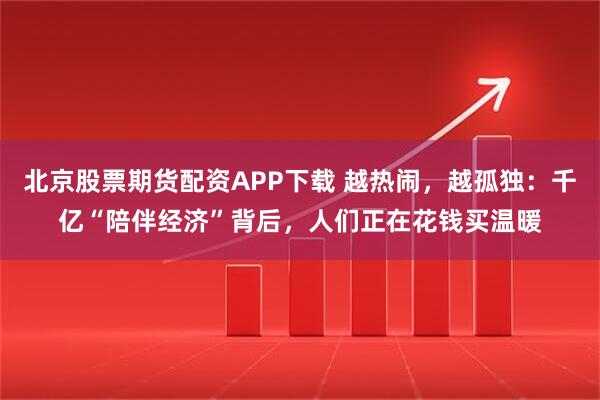 北京股票期货配资APP下载 越热闹，越孤独：千亿“陪伴经济”背后，人们正在花钱买温暖