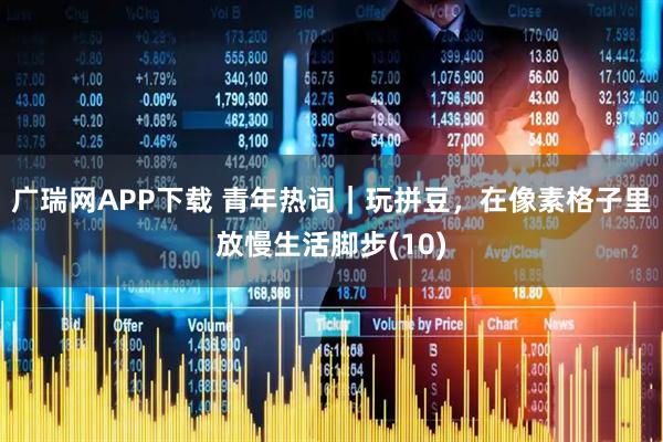 广瑞网APP下载 青年热词|玩拼豆,在像素格子里放慢生活脚步(10)